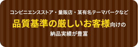 コンビニエンスストア・量販店・某有名テーマパークなど品質基準の厳しいお客様向けの納品実績が豊富