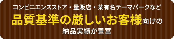 コンビニエンスストア・量販店・某有名テーマパークなど品質基準の厳しいお客様向けの納品実績が豊富